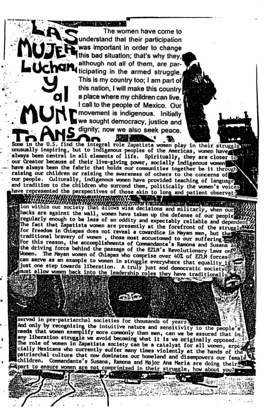 — TR  LQ “The women have come lo : - Wqunderstand that their participation - UJE was important in order to change  this bad situation; that’s why they. L Ui zihoueh rotai o e, ae po  ticipating in the armed struggle.  8 This is my country 100; | am part of  this nation, | will make this country| aplace where my children can live.  * O e it i o  . U movement is indigenous. Initally i we sought democracy, justice and e | i now we aiso seek peace. Sate o hhe USY um-‘u.e‘h%nl Byl O - malty Trepicing o e e f (o feitas, v hos Eiuays baen centrel n a1l elenents of Life.  Spieitustly, they sce closect our Creator because of their live-giving pover, socially indigenous vomen|  " v alvays boen the abeic.that Tles S commie  ecistons and mil1 tarly,  have taken up the defense of ur peoplell 4 of 0 odity and sspectably relisble and deporis s vonen are presently at the foratront of the sisi apas does ot revead & covardice in Fayen nen; bot the o7 f vomen those mot scustoned For this resson 13ments of Comndant the riving orce behind the passage of the EZLN’s Revolutlonsey Love o men, 12 Yoy v o Ofaps Vo comple ove 10 ot BN forces xample Lo vonen in strugale everyshere that eqvalivy. 1 Just one atep-touards ibecation. A"truly Just apd desoeratis. soetery et olow Wieen back Lnts cles e Tove it ioanl}  e in,re-pclarchal. seietis Lo thousacs-of yeas - only by cecognizing the intuitive nature and sensiivity Lo the  reede that vomen exerct 1ty o Sommnly.than sane can s £ el o any Liberation struggle ve. avold beconing that 1  